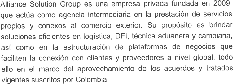 Alliance Solution Group es una empresa privada fundada en 2009, que act�a como agencia intermediaria en la prestaci�n de servicios propios y conexos al comercio exterior. Su prop�sito es brindar soluciones eficientes en log�stica, DFI, t�cnica aduanera y cambiaria, as� como en la estructuraci�n de plataformas de negocios que faciliten la conexi�n con clientes y proveedores a nivel global, todo ello en el marco del aprovechamiento de los acuerdos y tratados vigentes suscritos por Colombia.